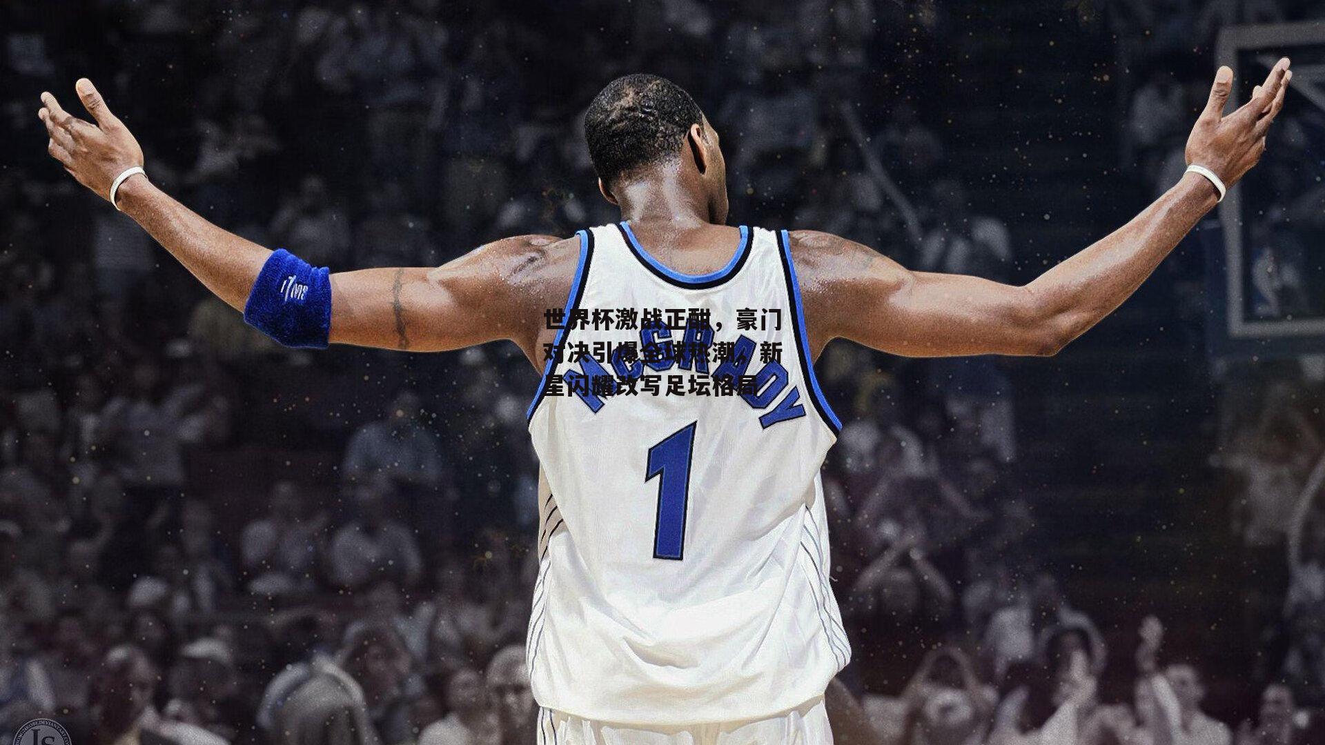 世界杯激战正酣，豪门对决引爆全球热潮，新星闪耀改写足坛格局