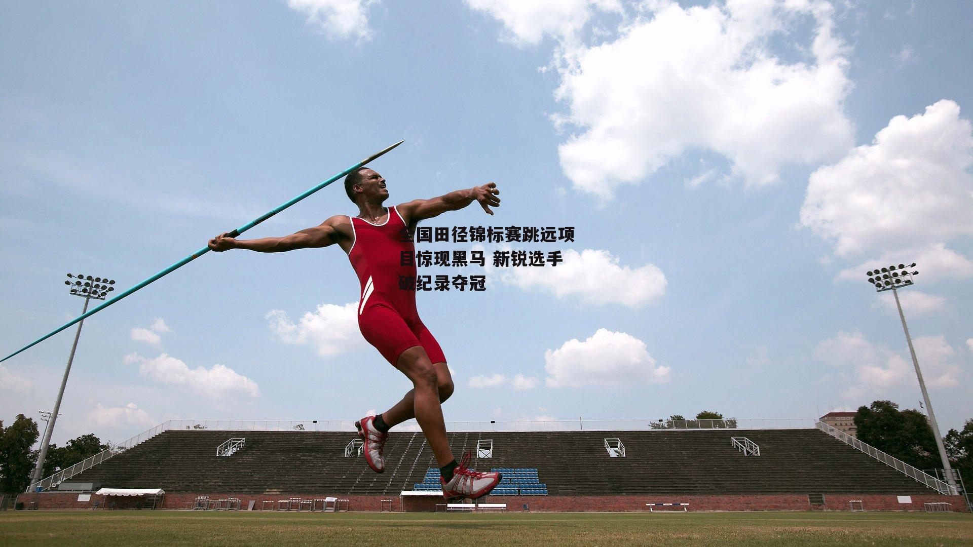 全国田径锦标赛跳远项目惊现黑马 新锐选手破纪录夺冠