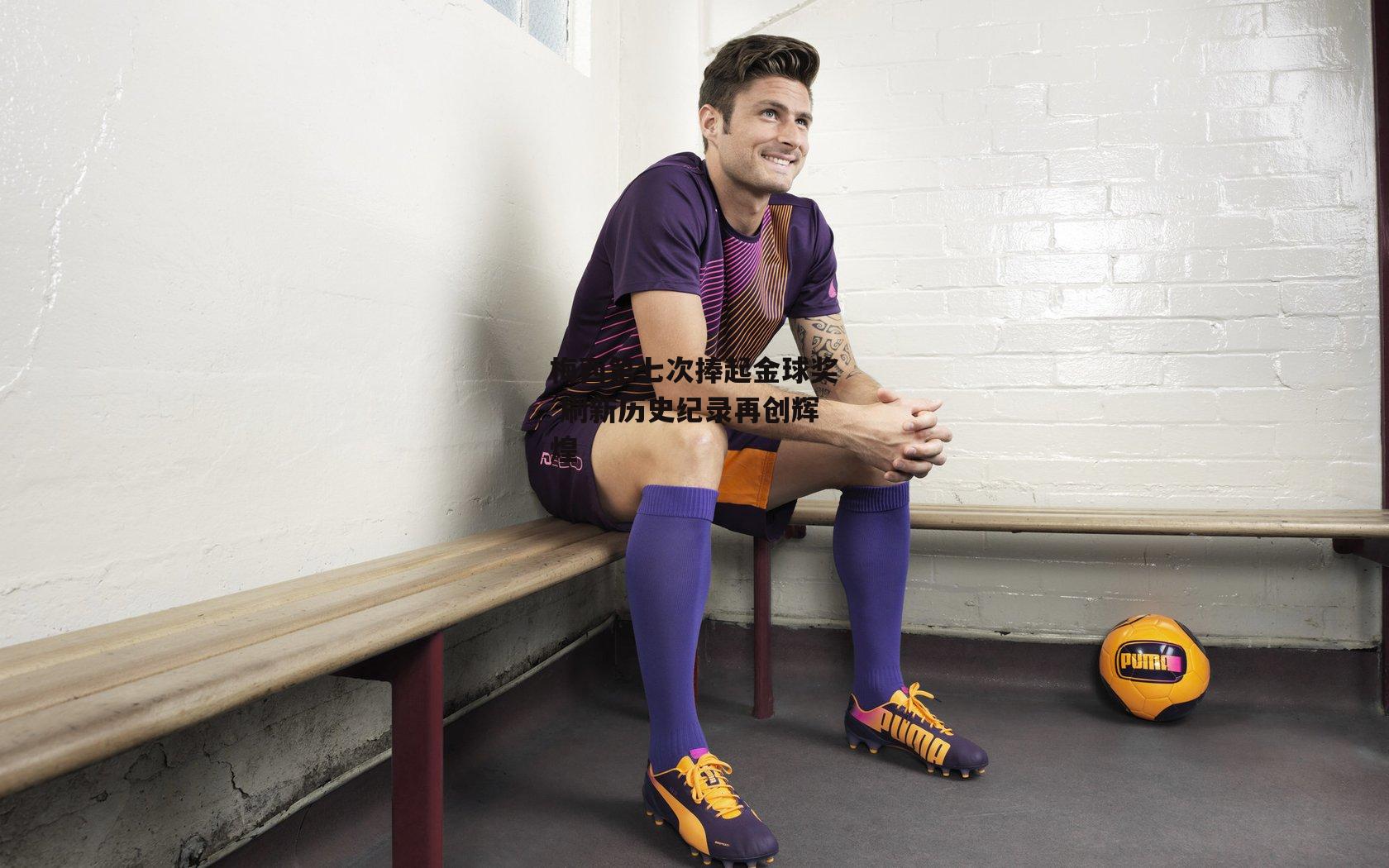 梅西第七次捧起金球奖 刷新历史纪录再创辉煌