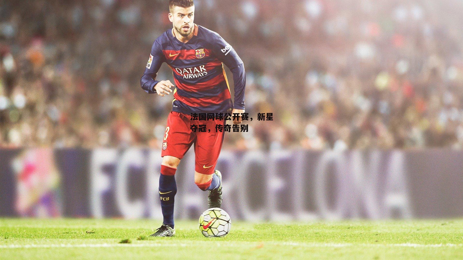 法国网球公开赛，新星夺冠，传奇告别